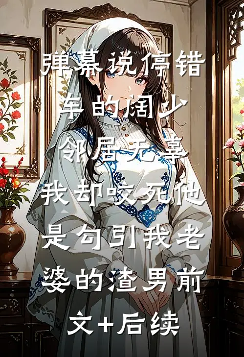 弹幕说停错车的阔少邻居无辜，我却咬死他是勾引我老婆的渣男前文+后续