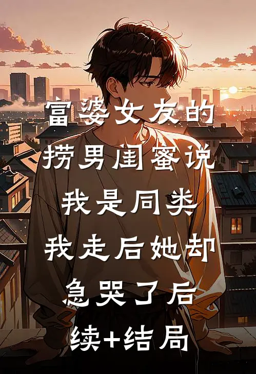富婆女友的捞男闺蜜说我是同类，我走后她却急哭了后续+结局