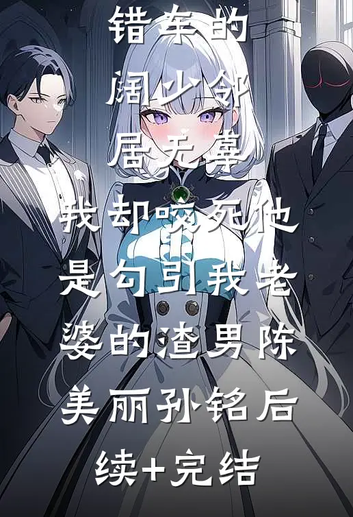 弹幕说停错车的阔少邻居无辜，我却咬死他是勾引我老婆的渣男陈美丽孙铭后续+完结