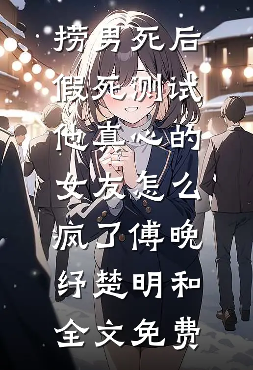 捞男死后，假死测试他真心的女友怎么疯了傅晚纾楚明和全文免费