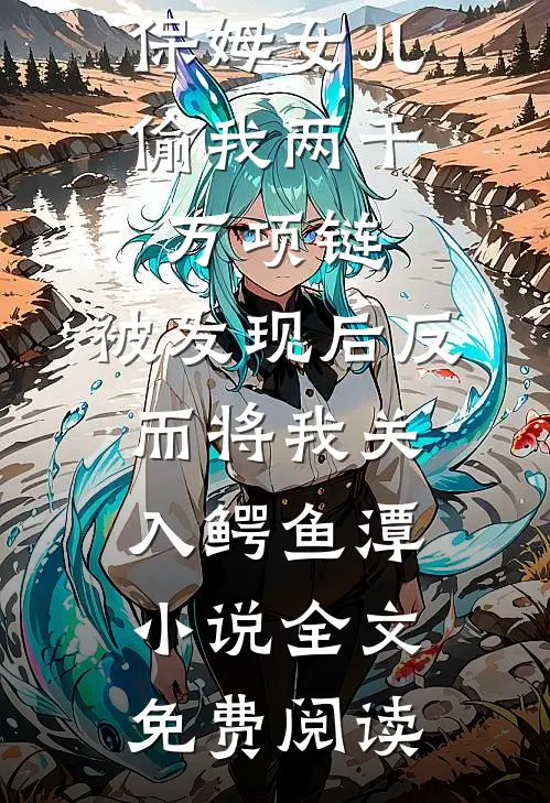 保姆女儿偷我两千万项链，被发现后反而将我关入鳄鱼潭小说全文免费阅读
