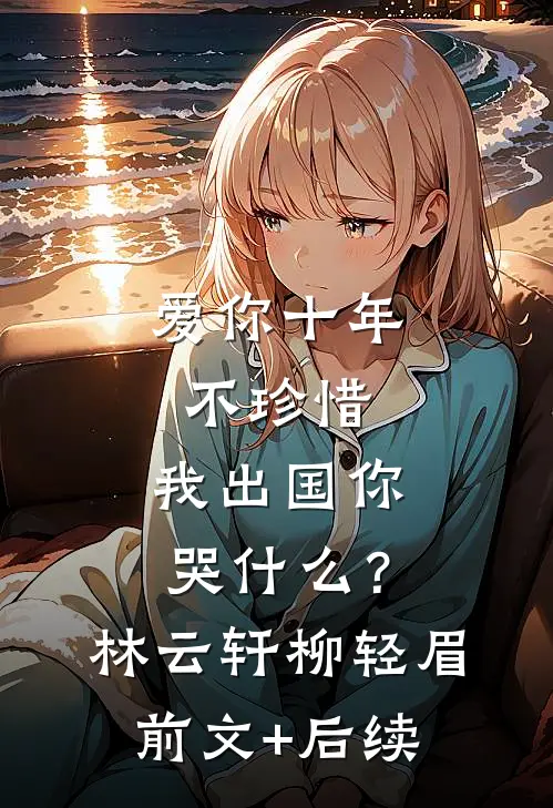爱你十年不珍惜，我出国你哭什么？林云轩柳轻眉前文+后续