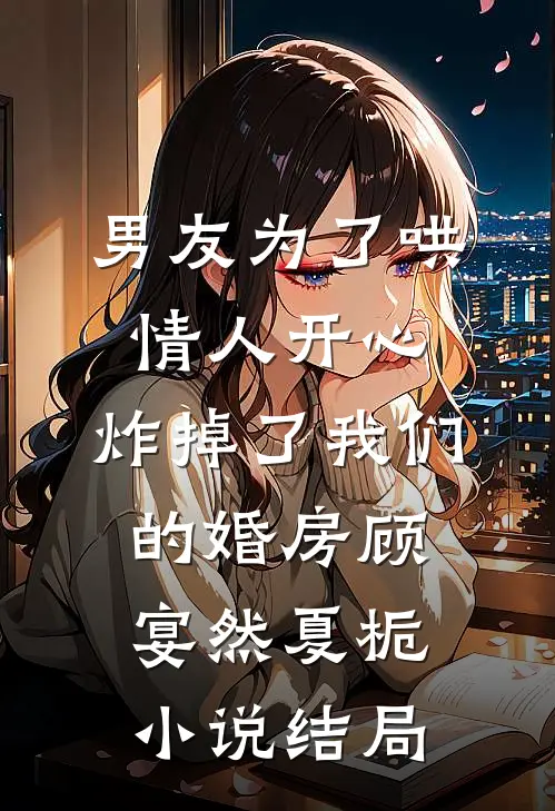 男友为了哄情人开心，炸掉了我们的婚房顾宴然夏栀小说结局