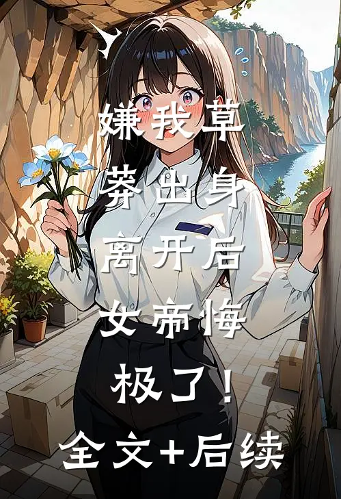 嫌我草莽出身，离开后，女帝悔极了！全文+后续