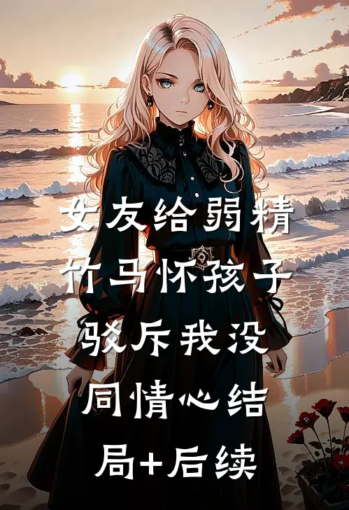 女友给弱精竹马怀孩子，驳斥我没同情心结局+后续