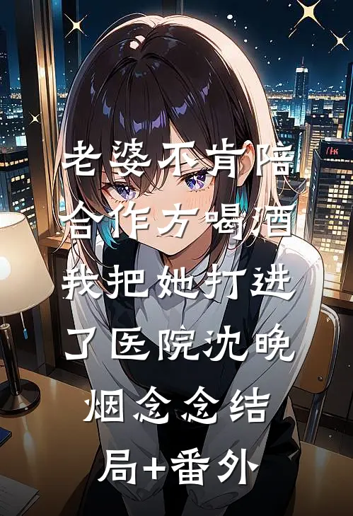 老婆不肯陪合作方喝酒，我把她打进了医院沈晚烟念念结局+番外