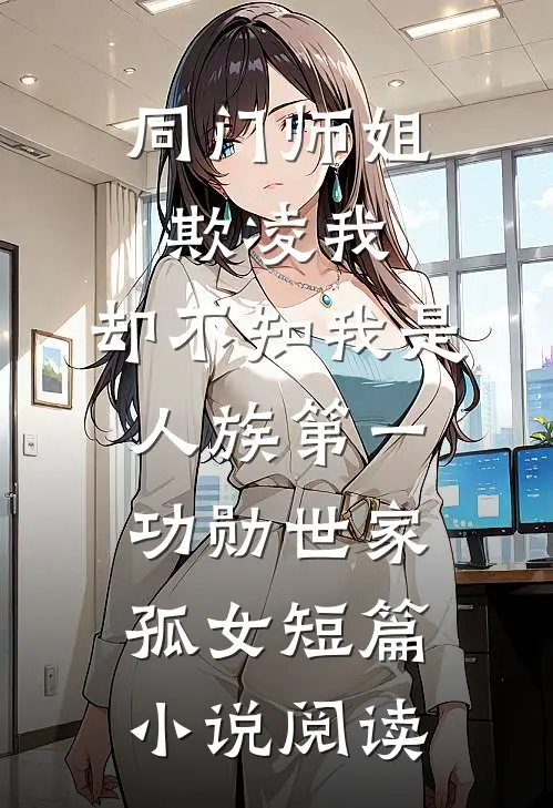 同门师姐欺凌我，却不知我是人族第一功勋世家孤女短篇小说阅读