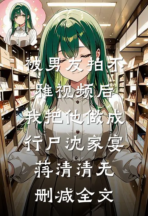 被男友拍不雅视频后，我把他做成行尸沈家宴蒋清清无删减全文