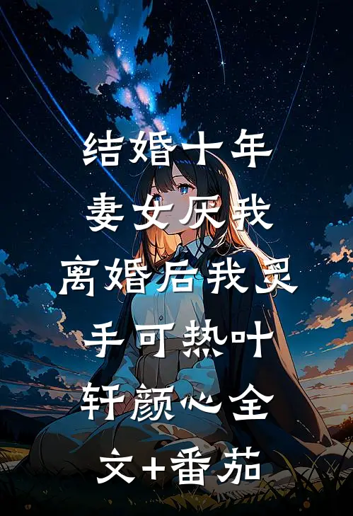 结婚十年，妻女厌我，离婚后我炙手可热叶轩颜心全文+番茄