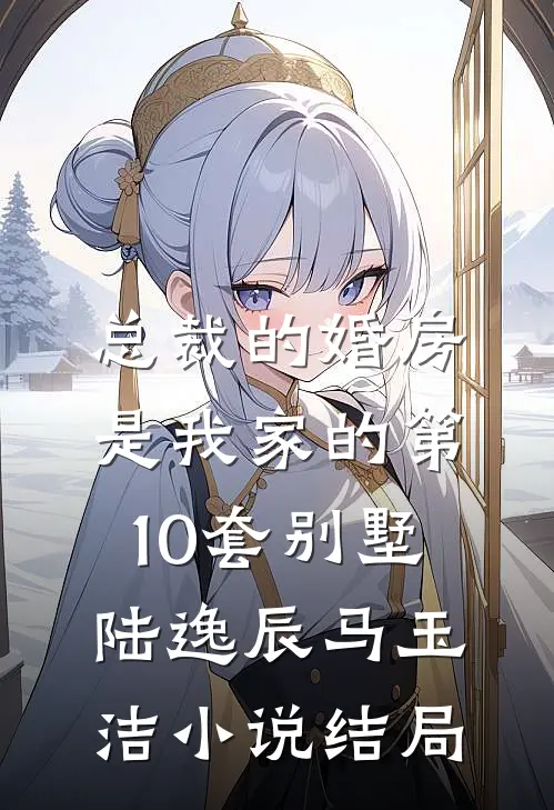 总裁的婚房，是我家的第10套别墅陆逸辰马玉洁小说结局