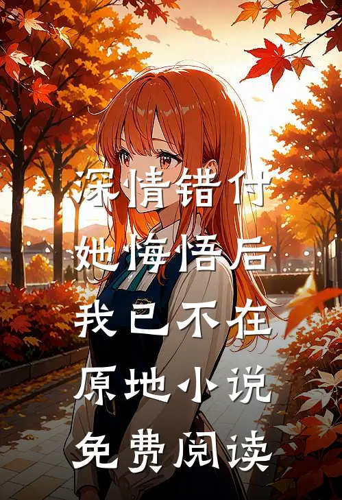 深情错付，她悔悟后我已不在原地小说免费阅读