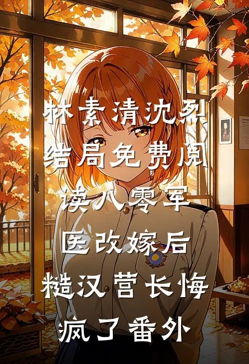 林素清沈烈结局免费阅读八零军医改嫁后，糙汉营长悔疯了番外