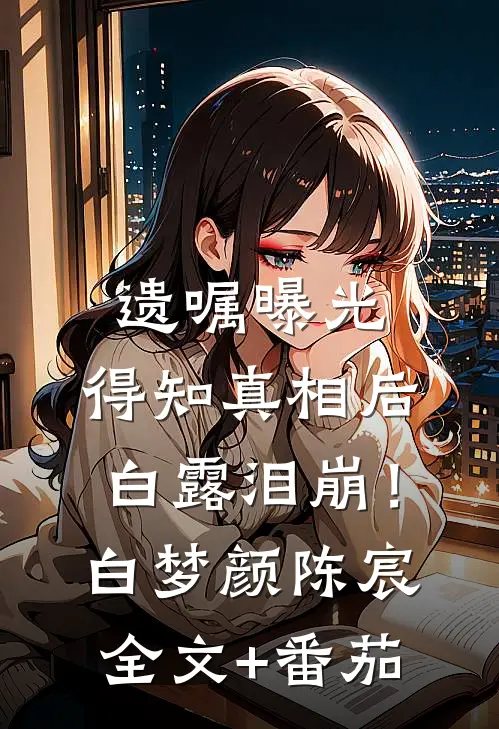 遗嘱曝光，得知真相后白露泪崩！白梦颜陈宸全文+番茄