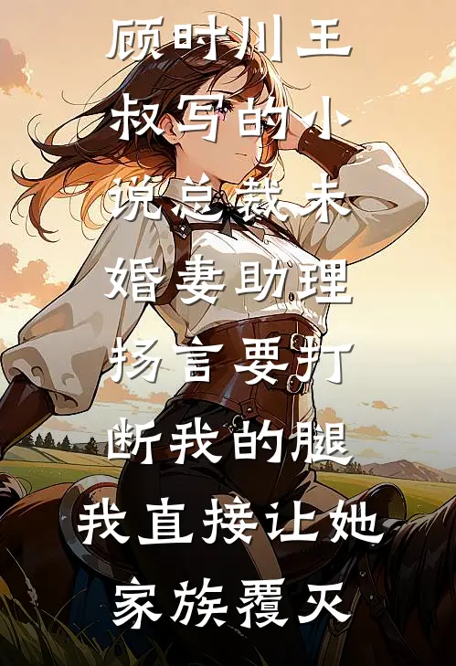 顾时川王叔写的小说总裁未婚妻助理扬言要打断我的腿，我直接让她家族覆灭