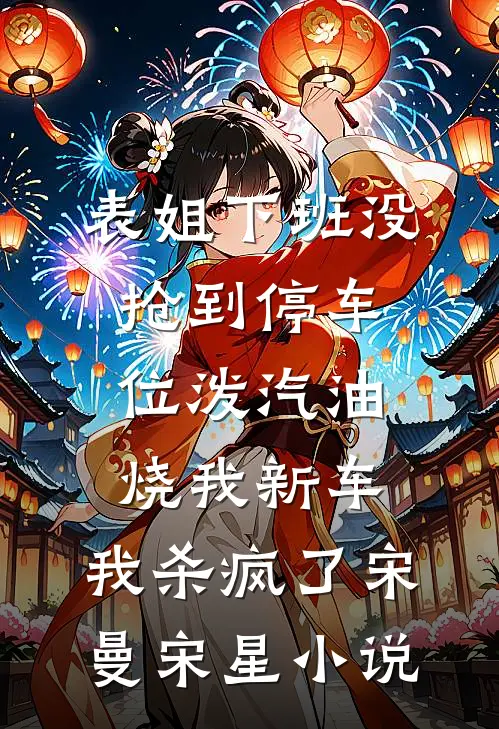 表姐下班没抢到停车位泼汽油烧我新车，我杀疯了宋曼宋星小说