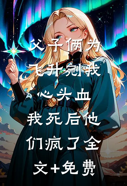 父子俩为飞升剜我心头血，我死后他们疯了全文+免费