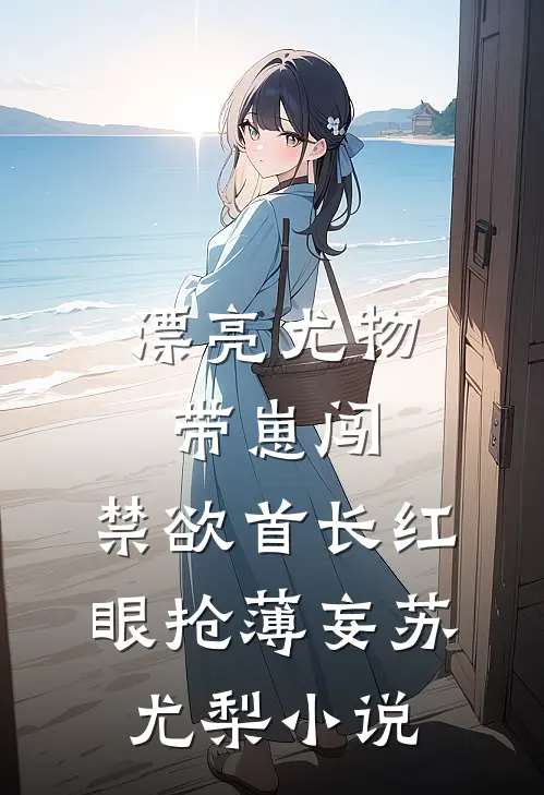 漂亮尤物带崽闯，禁欲首长红眼抢薄妄苏尤梨小说
