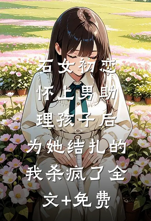 石女初恋怀上男助理孩子后，为她结扎的我杀疯了全文+免费