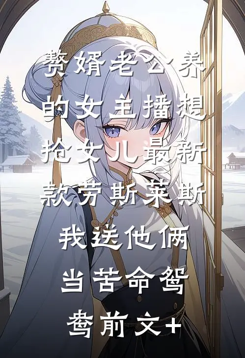 赘婿老公养的女主播想抢女儿最新款劳斯莱斯，我送他俩当苦命鸳鸯前文+