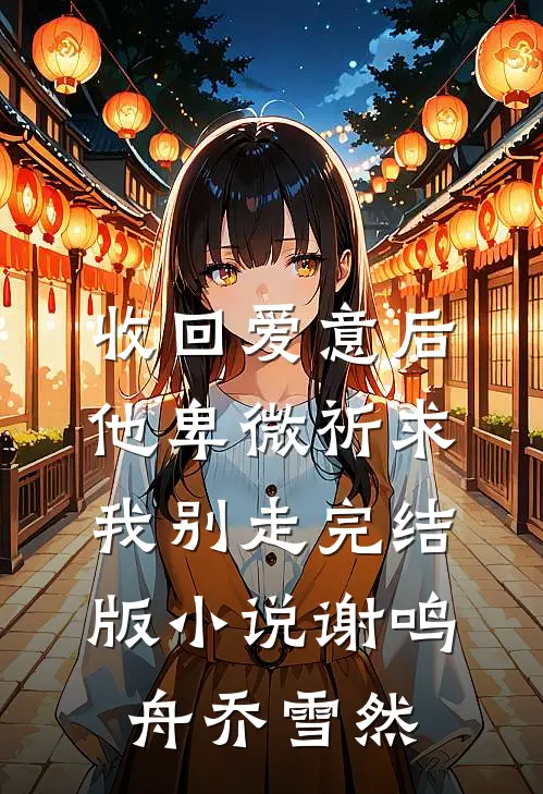 收回爱意后，他卑微祈求我别走完结版小说谢鸣舟乔雪然
