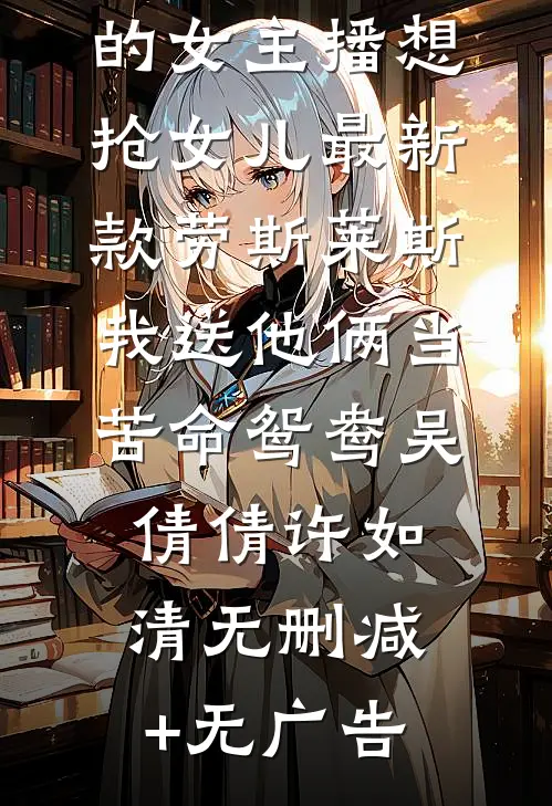 赘婿老公养的女主播想抢女儿最新款劳斯莱斯，我送他俩当苦命鸳鸯吴倩倩许如清无删减+无广告
