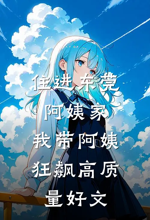 住进东莞阿姨家，我带阿姨狂飙高质量好文