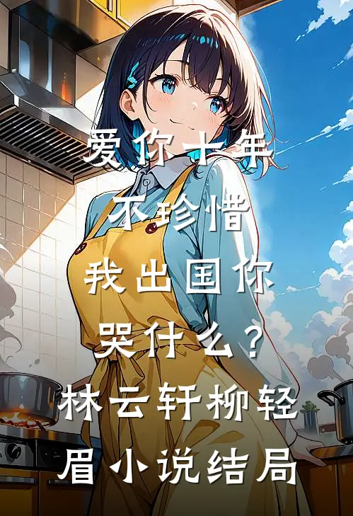 爱你十年不珍惜，我出国你哭什么？林云轩柳轻眉小说结局