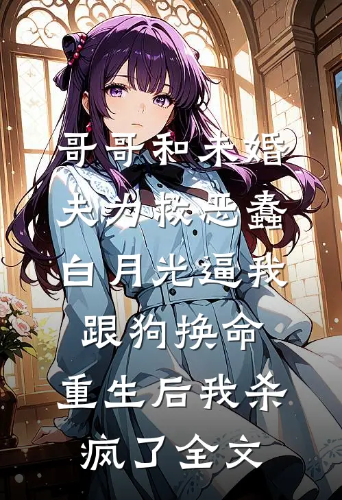 哥哥和未婚夫为救恶蠢白月光逼我跟狗换命，重生后我杀疯了全文
