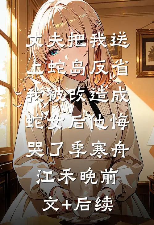 丈夫把我送上蛇岛反省，我被改造成蛇女后他悔哭了季寒舟江禾晚前文+后续