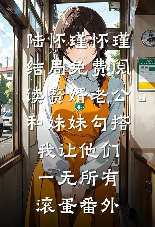 陆怀瑾怀瑾结局免费阅读赘婿老公和妹妹勾搭，我让他们一无所有滚蛋番外