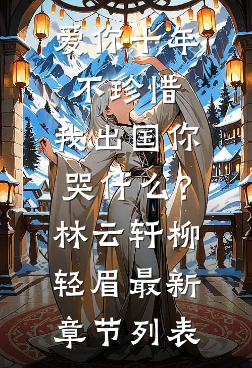 爱你十年不珍惜，我出国你哭什么？林云轩柳轻眉最新章节列表
