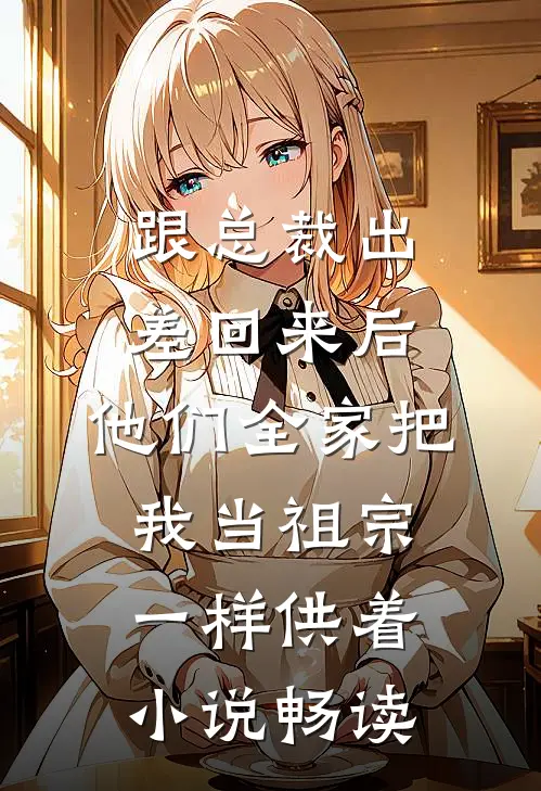 跟总裁出差回来后，他们全家把我当祖宗一样供着小说畅读