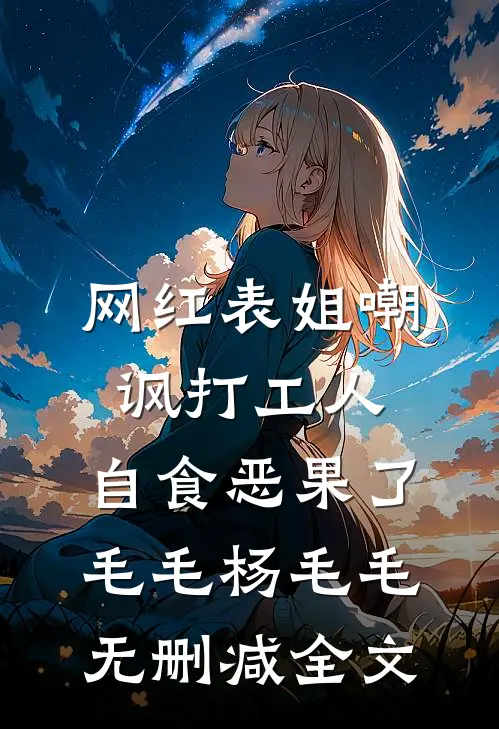 网红表姐嘲讽打工人，自食恶果了毛毛杨毛毛无删减全文
