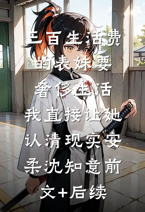 三百生活费的表妹要奢侈生活，我直接让她认清现实安柔沈知意前文+后续