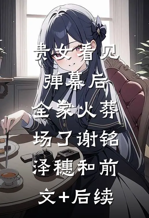 贵女看见弹幕后，全家火葬场了谢铭泽穗和前文+后续