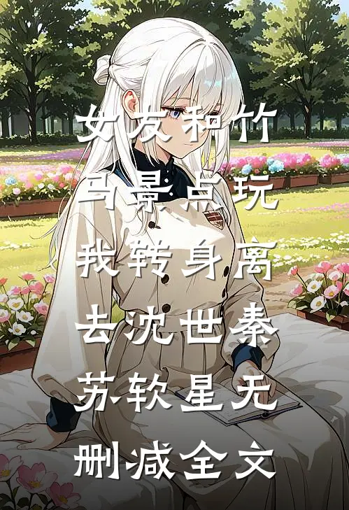 女友和竹马景点玩，我转身离去沈世秦苏软星无删减全文