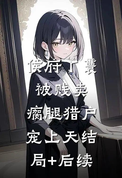 侯府丫鬟被贱卖，瘸腿猎户宠上天结局+后续