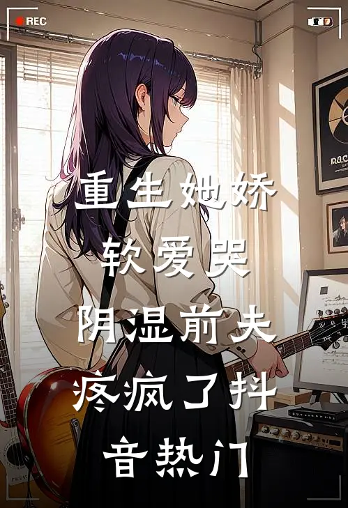 重生她娇软爱哭，阴湿前夫疼疯了抖音热门
