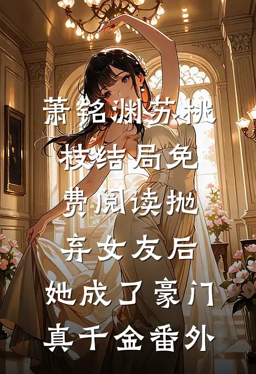 萧铭渊苏桃枝结局免费阅读抛弃女友后，她成了豪门真千金番外