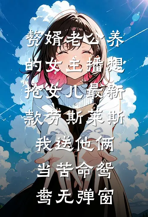 赘婿老公养的女主播想抢女儿最新款劳斯莱斯，我送他俩当苦命鸳鸯无弹窗
