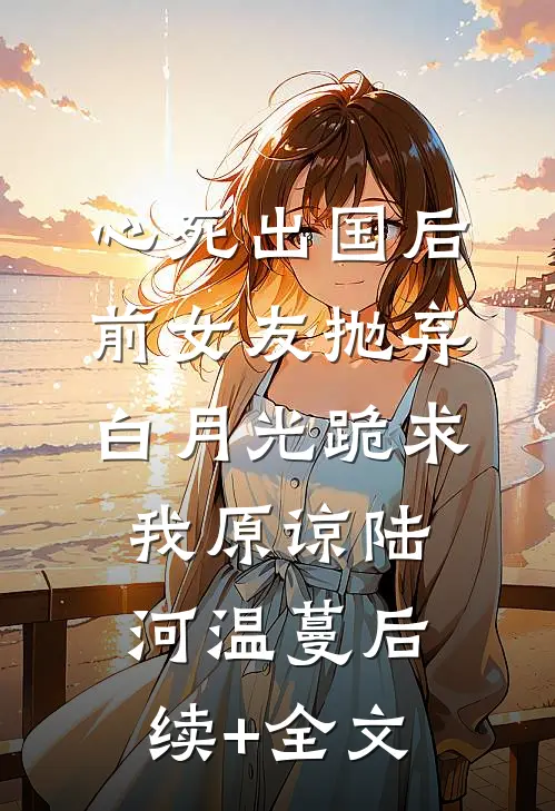 心死出国后，前女友抛弃白月光跪求我原谅陆河温蔓后续+全文