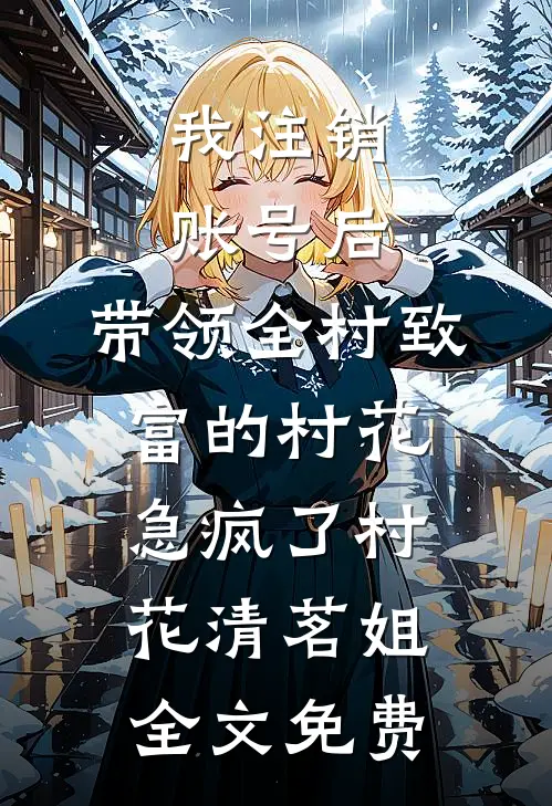 我注销账号后，带领全村致富的村花急疯了村花清茗姐全文免费