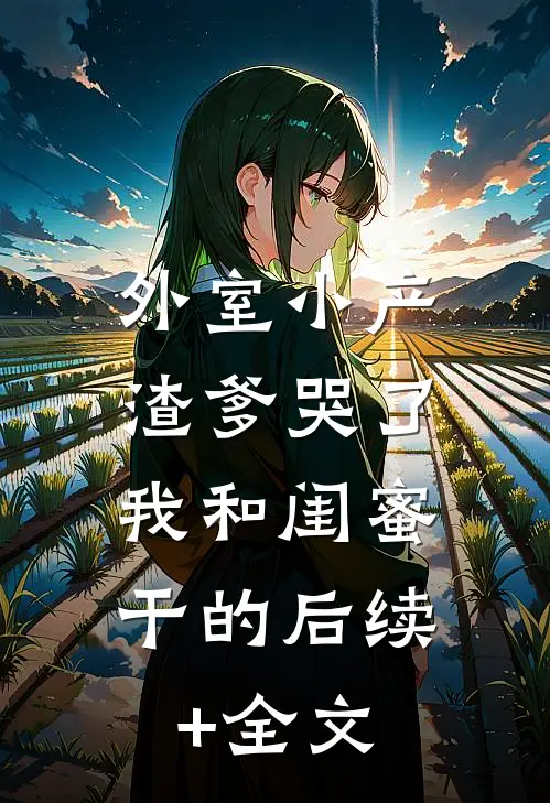 外室小产渣爹哭了，我和闺蜜干的后续+全文