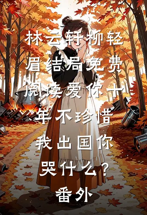 林云轩柳轻眉结局免费阅读爱你十年不珍惜，我出国你哭什么？番外