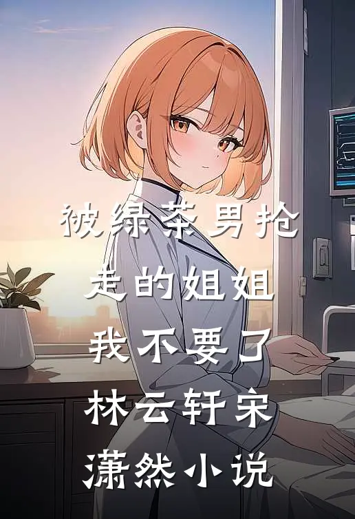 被绿茶男抢走的姐姐，我不要了林云轩宋潇然小说