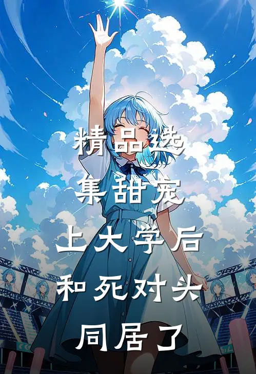精品选集甜宠：上大学后，和死对头同居了