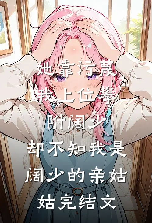 她靠污蔑我上位攀附阔少，却不知我是阔少的亲姑姑完结文