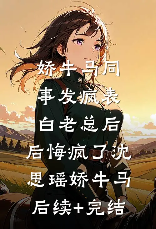 娇牛马同事发疯表白老总后，后悔疯了沈思瑶娇牛马后续+完结