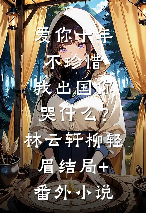 爱你十年不珍惜，我出国你哭什么？林云轩柳轻眉结局+番外小说