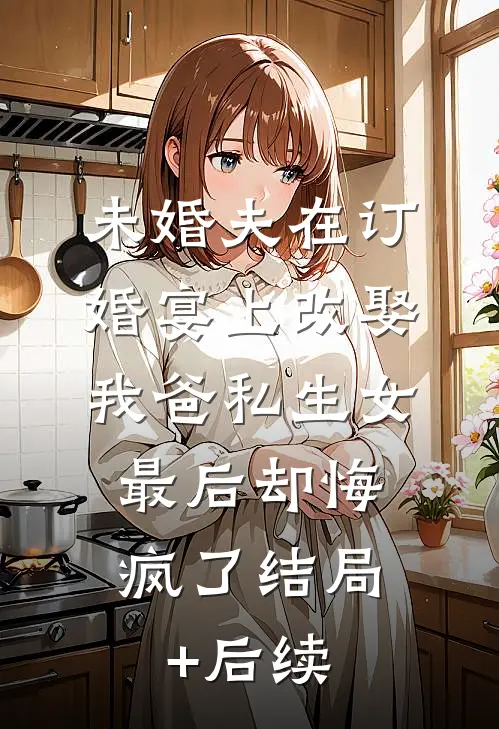 未婚夫在订婚宴上改娶我爸私生女，最后却悔疯了结局+后续